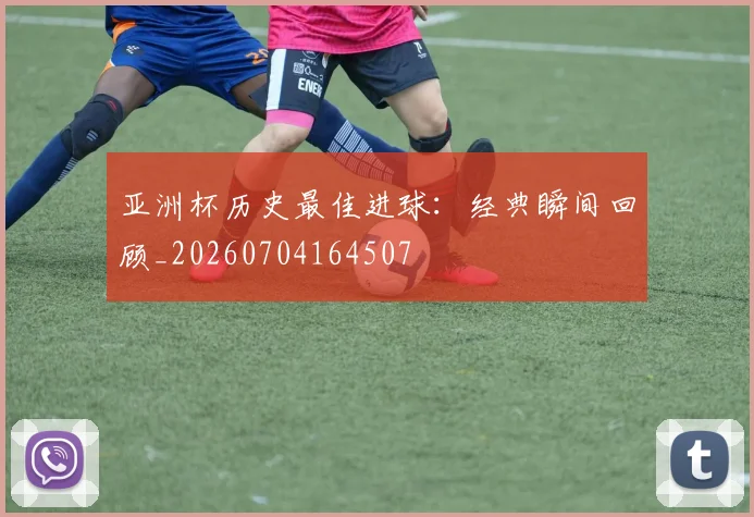 亚洲杯历史最佳进球：经典瞬间回顾_20260704164507