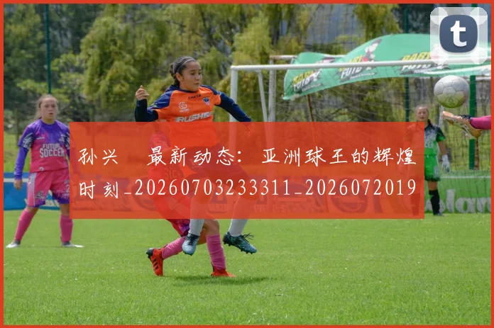 孙兴慜最新动态：亚洲球王的辉煌时刻_20260703233311_20260720192910