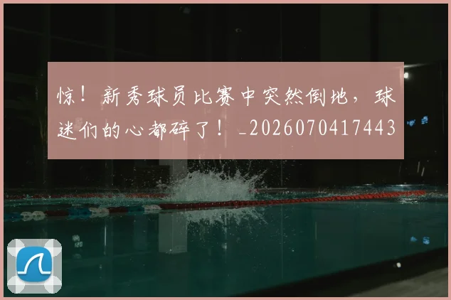 惊！新秀球员比赛中突然倒地，球迷们的心都碎了！_20260704174437_20260723173240