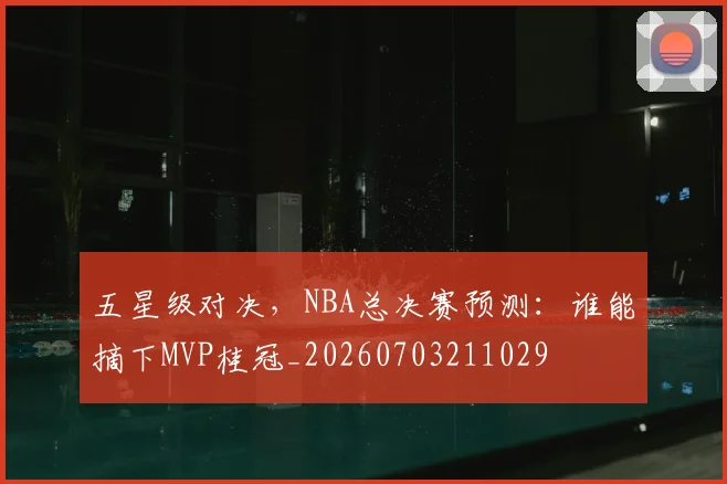 五星级对决,NBA总决赛预测:谁能摘下MVP桂冠_20260703211029