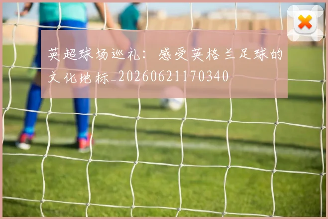 英超球场巡礼:感受英格兰足球的文化地标_20260621170340