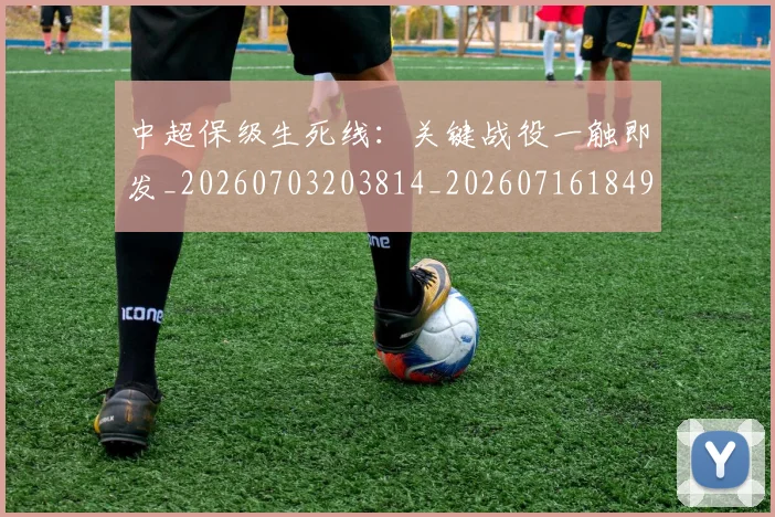 中超保级生死线：关键战役一触即发_20260703203814_20260716184916