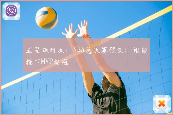 五星级对决,NBA总决赛预测:谁能摘下MVP桂冠