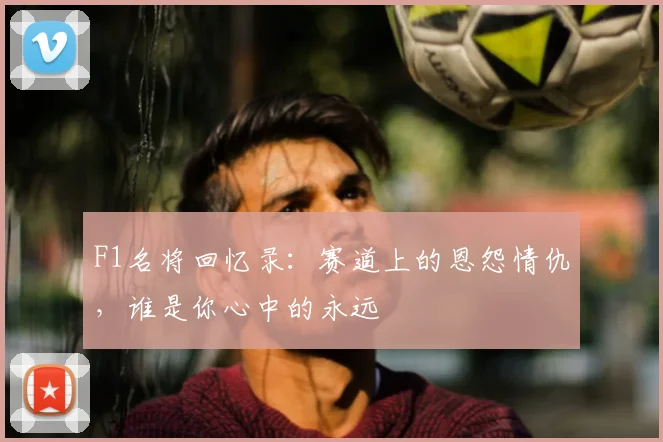 F1名将回忆录：赛道上的恩怨情仇，谁是你心中的永远