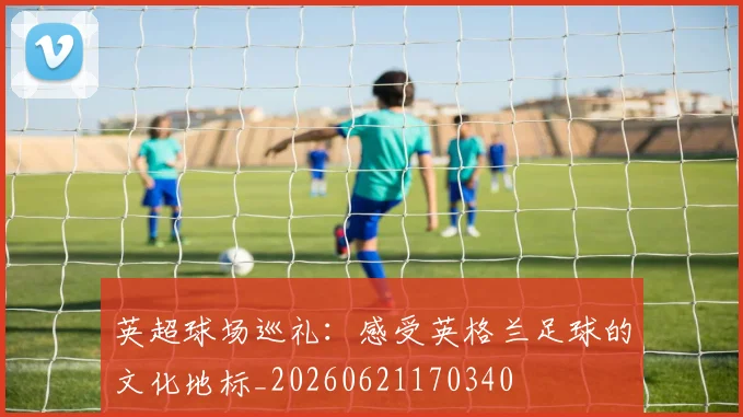 英超球场巡礼:感受英格兰足球的文化地标_20260621170340