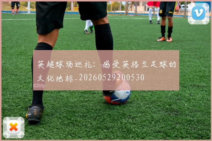 英超球场巡礼：感受英格兰足球的文化地标_20260529200530