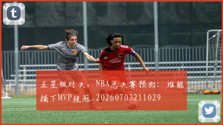 五星级对决,NBA总决赛预测:谁能摘下MVP桂冠_20260703211029