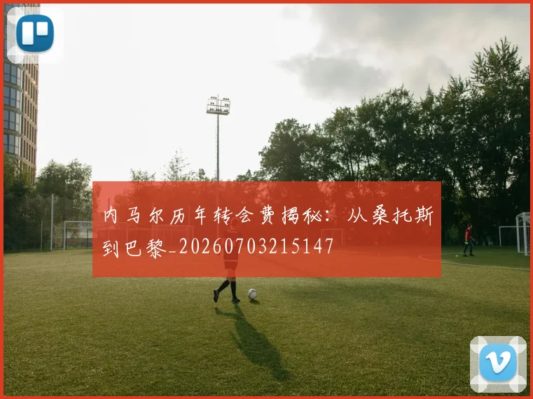 内马尔历年转会费揭秘：从桑托斯到巴黎_20260703215147