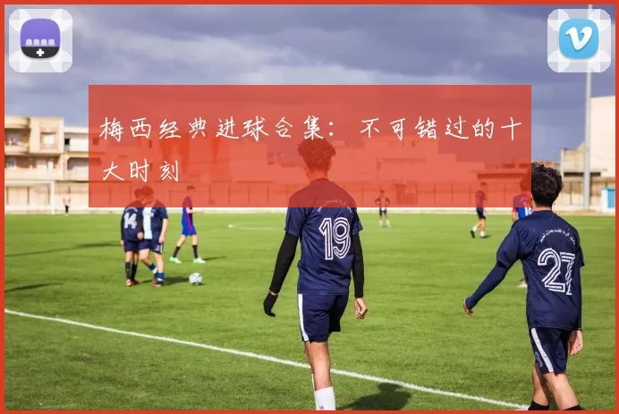 梅西经典进球合集:不可错过的十大时刻