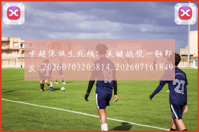 中超保级生死线：关键战役一触即发_20260703203814_20260716184916