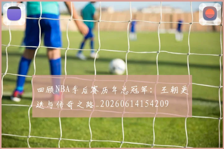回顾NBA季后赛历年总冠军：王朝更迭与传奇之路_20260614154209