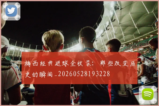 梅西经典进球全收录:那些改变历史的瞬间_20260528193228