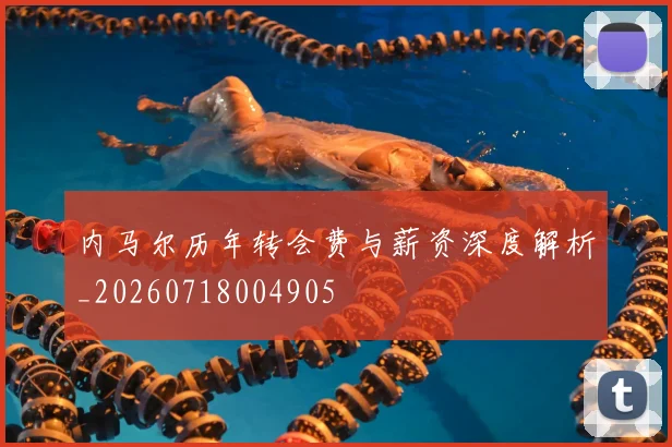内马尔历年转会费与薪资深度解析_20260718004905