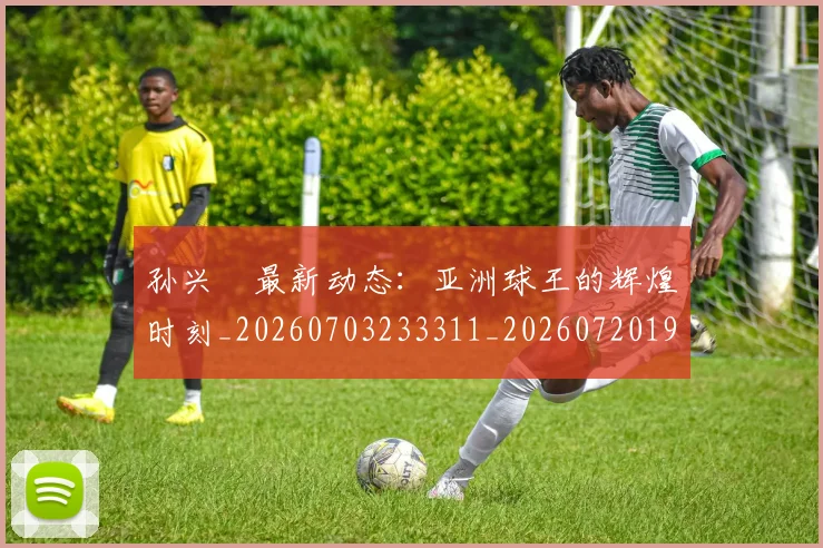 孙兴慜最新动态：亚洲球王的辉煌时刻_20260703233311_20260720192910
