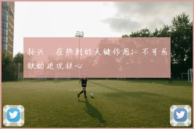孙兴慜在热刺的关键作用:不可或缺的进攻核心