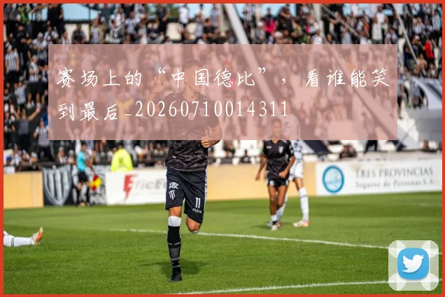 赛场上的“中国德比”,看谁能笑到最后_20260710014311