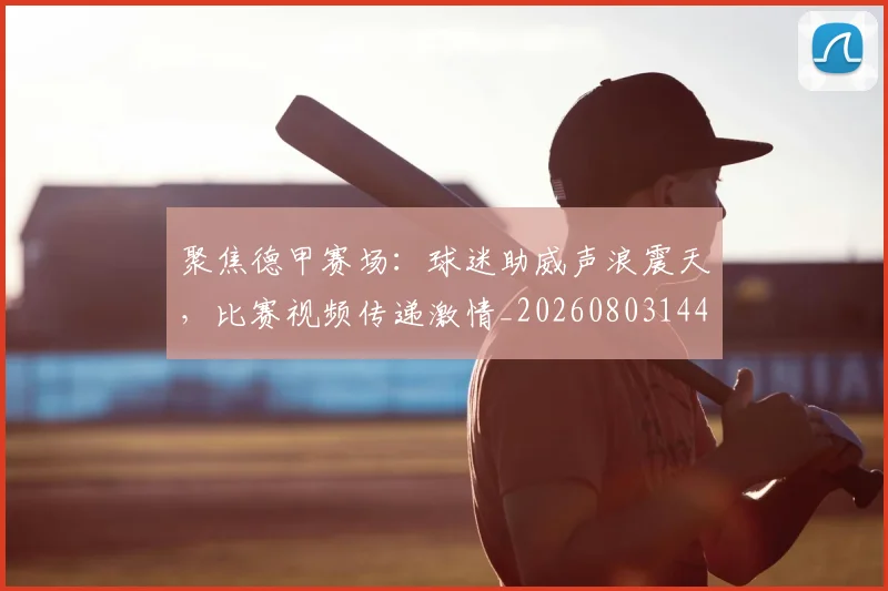 聚焦德甲赛场:球迷助威声浪震天,比赛视频传递激情_20260803144042
